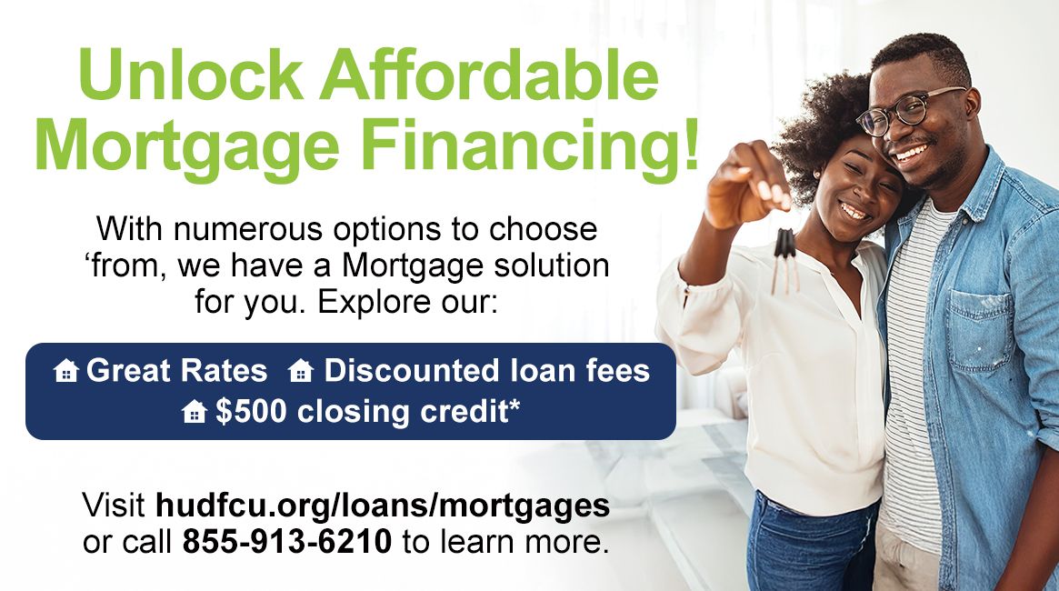 Unlock Affordable Mortgage Financing! With numerous options to choose from, we have a Mortgage solution for you. Explore our: Great Rates, Discounted loan fees, $500 closing credit*. Visit hudfcu.org/loans/mortgages or call 855-913-6210 to learn more.
