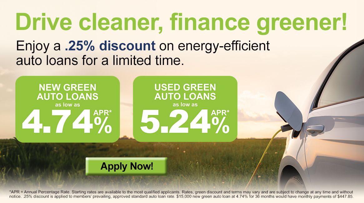 Drive cleaner, finance greener! Enjoy a .25% discount on energy-efficient auto loans for a limited time. New Green Auto Loans as low as 4.74% APR*. Used Green Auto Loans as low as 5.24% APR*. Apply Today! *APR = Annual Percentage Rate. Starting rates are available to the most qualified applicants. Rates, green discount and terms may vary and are subject to change at any time and without notice. .25% discount is applied to members' prevailing, approved standard auto loan rate. $15,000 new green auto loan at 4.74% for 36 moths would have monthly payments of $447.85.
